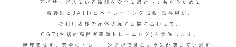 デイサービスにいる時間を安全に過ごしてもらうために看護師とJATI指導員がご利用者様の身体状況や目標に合わせて、CGTを実施します。無理をせず、安全にトレーニングができるように配慮しています。